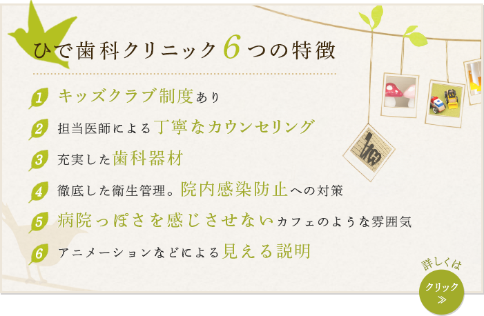ひで歯科クリニック つの特徴1キッズクラブ制度あり 2担当医師による丁寧なカウンセリング 3充実した歯科器材 4徹底した衛生管理。院内感染防止への対策 5病院っぽさを感じさせないカフェのような雰囲気 6アニメーションなどによる見える説明 詳しくはクリック